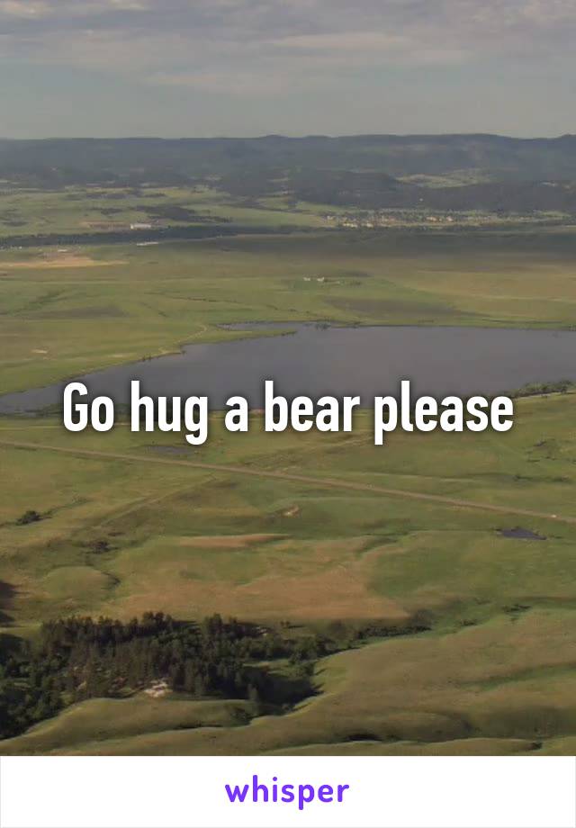 Go hug a bear please