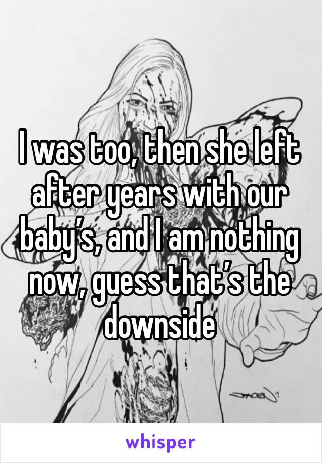 I was too, then she left after years with our baby’s, and I am nothing now, guess that’s the downside 