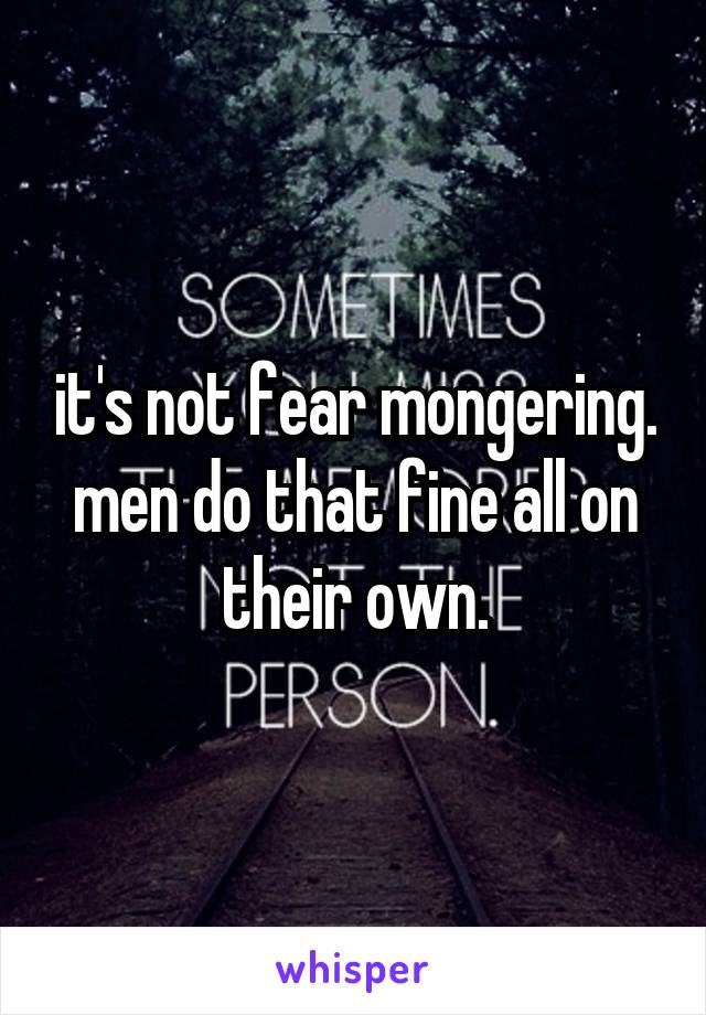 it's not fear mongering. men do that fine all on their own.