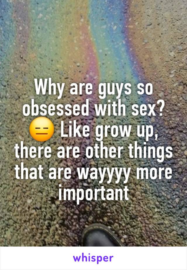 Why are guys so obsessed with sex? 😑 Like grow up, there are other things that are wayyyy more important