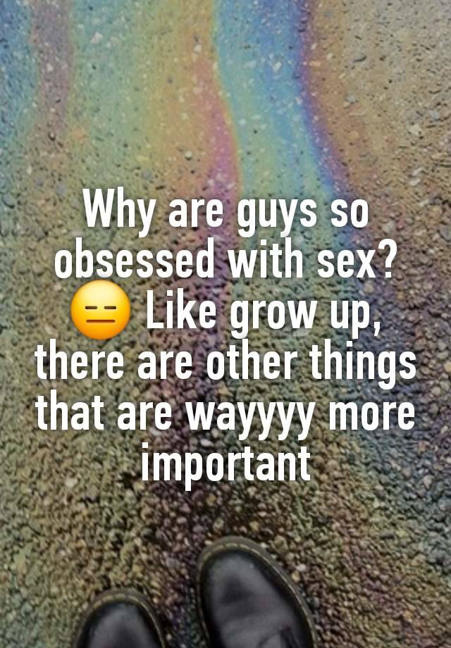 Why are guys so obsessed with sex? 😑 Like grow up, there are other things that are wayyyy more important