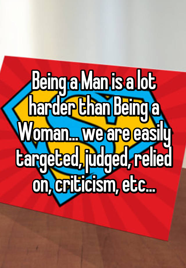 Being a Man is a lot harder than Being a Woman... we are easily targeted, judged, relied on, criticism, etc...