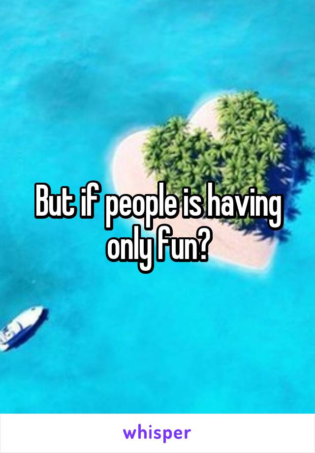 But if people is having only fun?