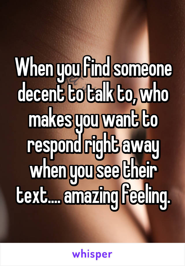 When you find someone decent to talk to, who makes you want to respond right away when you see their text.... amazing feeling.