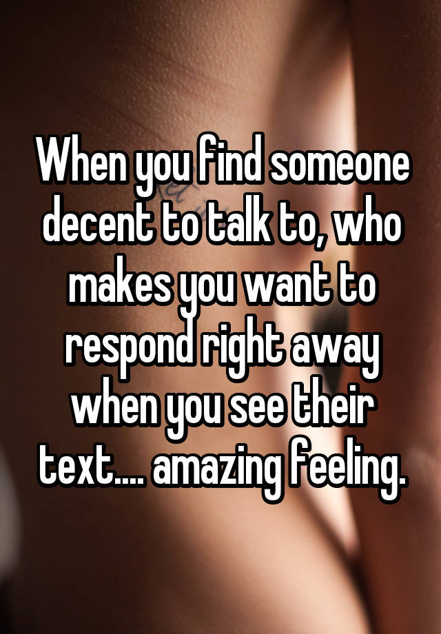 When you find someone decent to talk to, who makes you want to respond right away when you see their text.... amazing feeling.