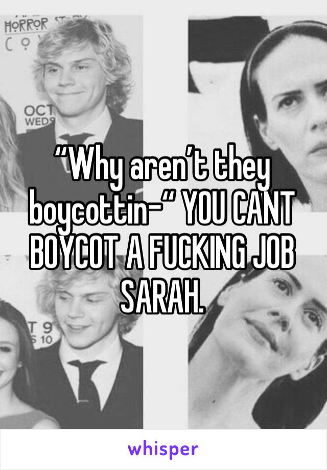“Why aren’t they boycottin-“ YOU CANT BOYCOT A FUCKING JOB SARAH.