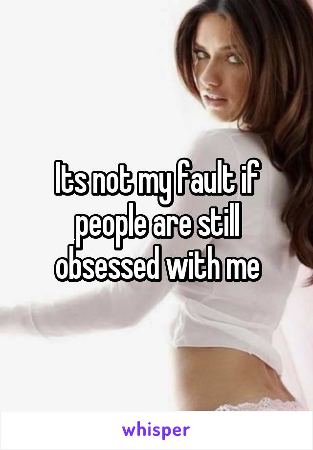 Its not my fault if people are still obsessed with me