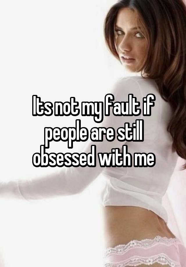 Its not my fault if people are still obsessed with me