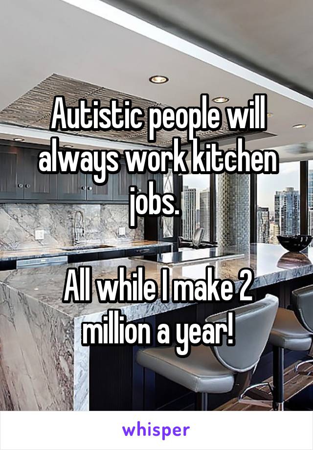 Autistic people will always work kitchen jobs. 

All while I make 2 million a year!