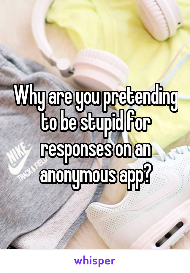 Why are you pretending to be stupid for responses on an anonymous app?