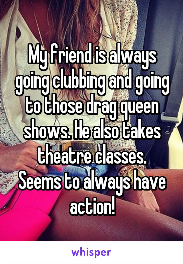 My friend is always going clubbing and going to those drag queen shows. He also takes theatre classes.
Seems to always have action!