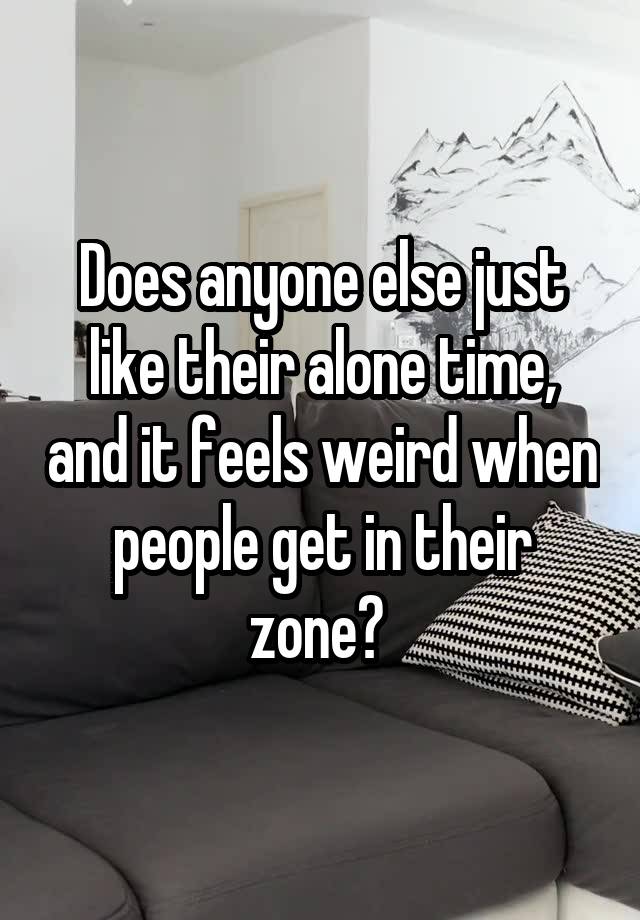 Does anyone else just like their alone time, and it feels weird when people get in their zone? 