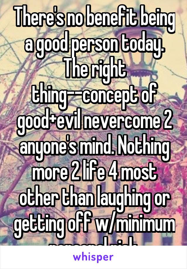 There's no benefit being a good person today. The right thing--concept of good+evil nevercome 2 anyone's mind. Nothing more 2 life 4 most other than laughing or getting off w/minimum personal risk.