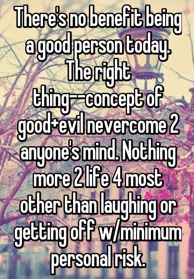 There's no benefit being a good person today. The right thing--concept of good+evil nevercome 2 anyone's mind. Nothing more 2 life 4 most other than laughing or getting off w/minimum personal risk.