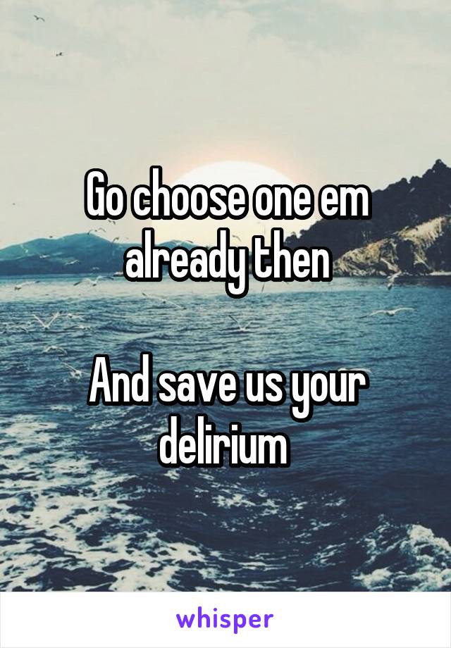 Go choose one em already then

And save us your delirium 