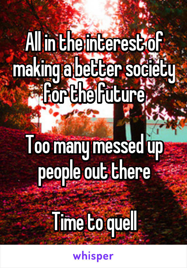 All in the interest of making a better society for the future

Too many messed up people out there

Time to quell