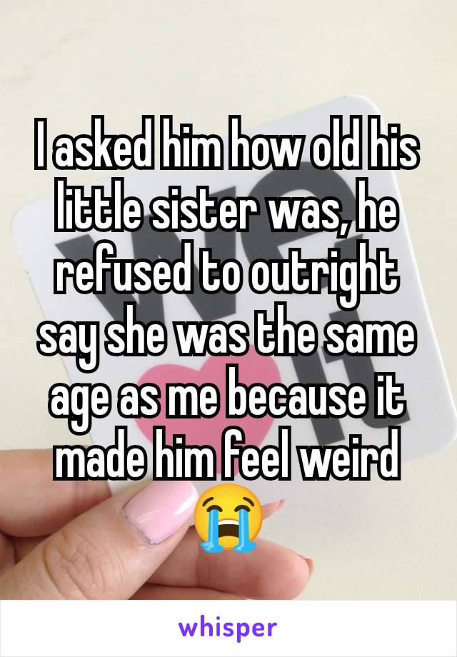 I asked him how old his little sister was, he refused to outright say she was the same age as me because it made him feel weird 😭