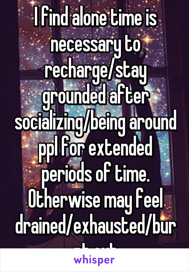 I find alone time is necessary to recharge/stay grounded after socializing/being around ppl for extended periods of time. Otherwise may feel drained/exhausted/burnt out