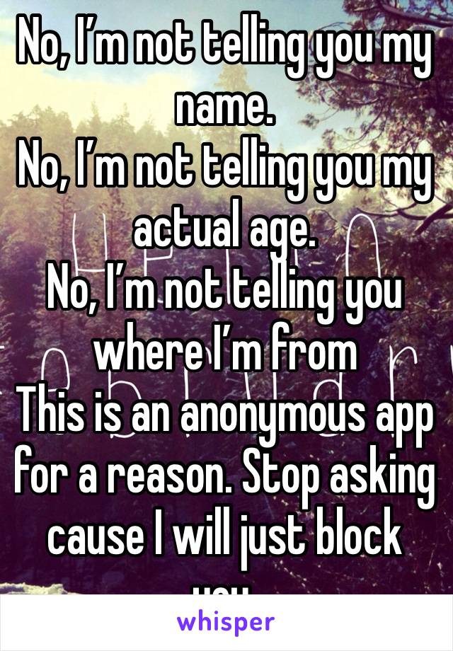 No, I’m not telling you my name. 
No, I’m not telling you my actual age.
No, I’m not telling you where I’m from
This is an anonymous app for a reason. Stop asking cause I will just block you. 