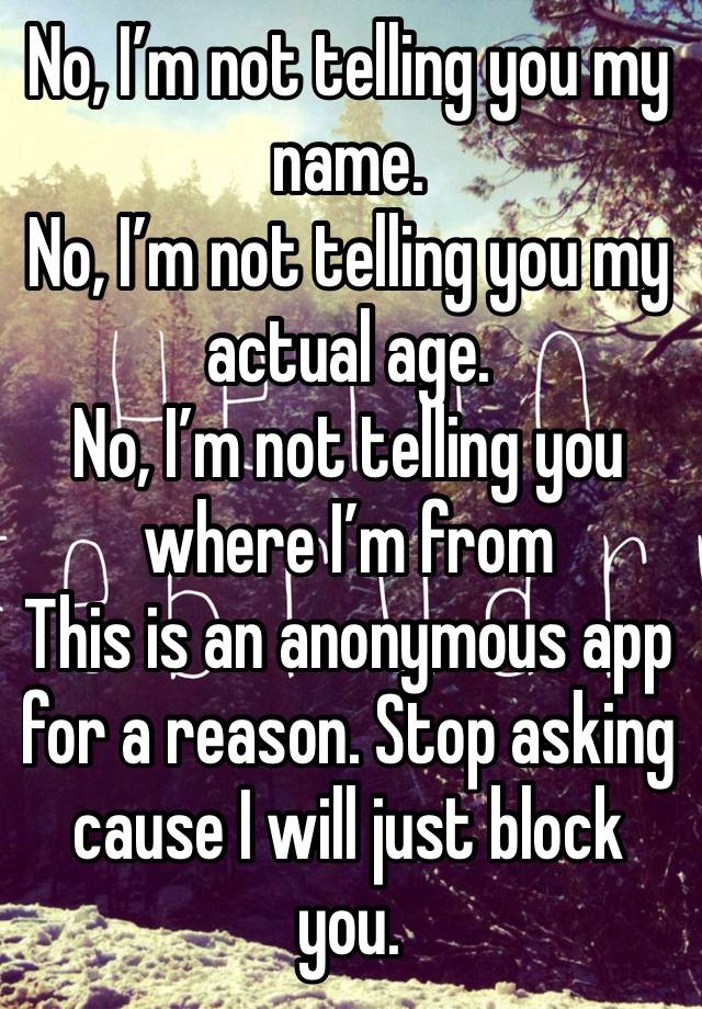 No, I’m not telling you my name. 
No, I’m not telling you my actual age.
No, I’m not telling you where I’m from
This is an anonymous app for a reason. Stop asking cause I will just block you. 