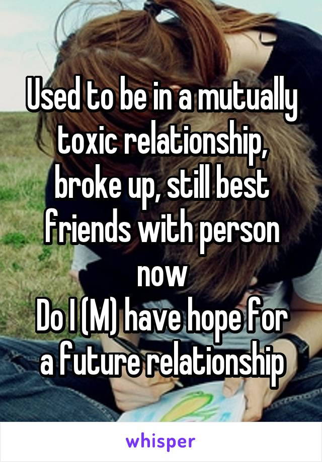 Used to be in a mutually toxic relationship, broke up, still best friends with person now
Do I (M) have hope for a future relationship