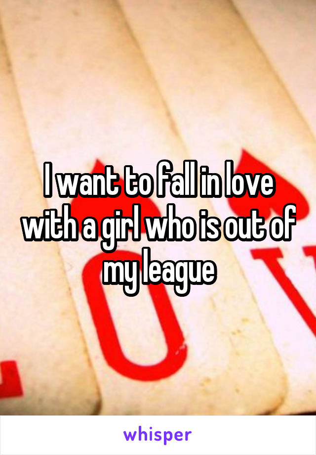 I want to fall in love with a girl who is out of my league