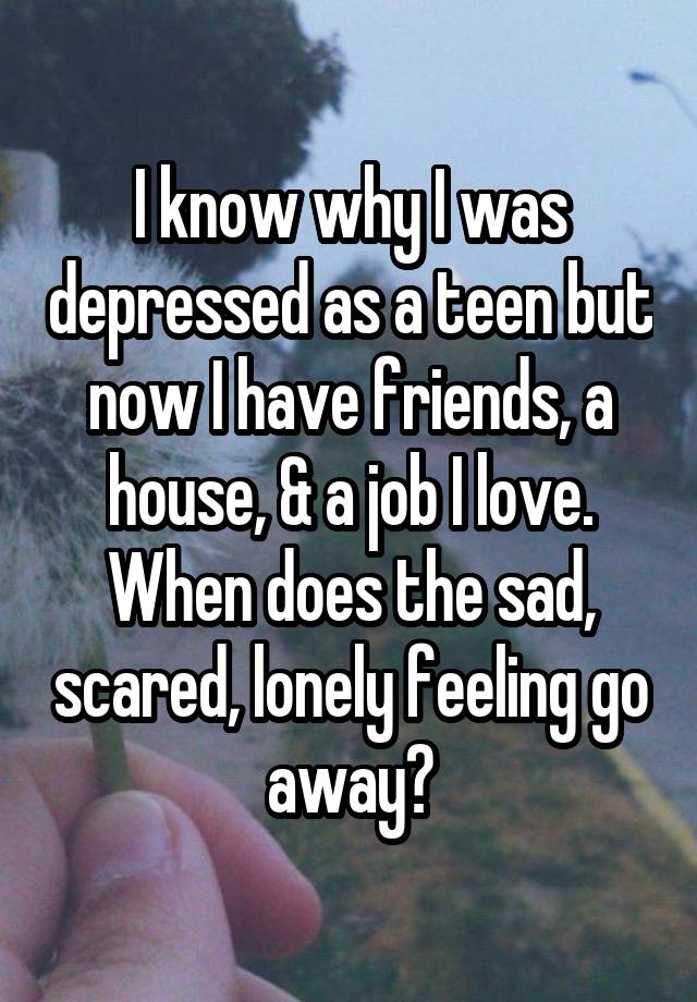I know why I was depressed as a teen but now I have friends, a house, & a job I love.
When does the sad, scared, lonely feeling go away?
