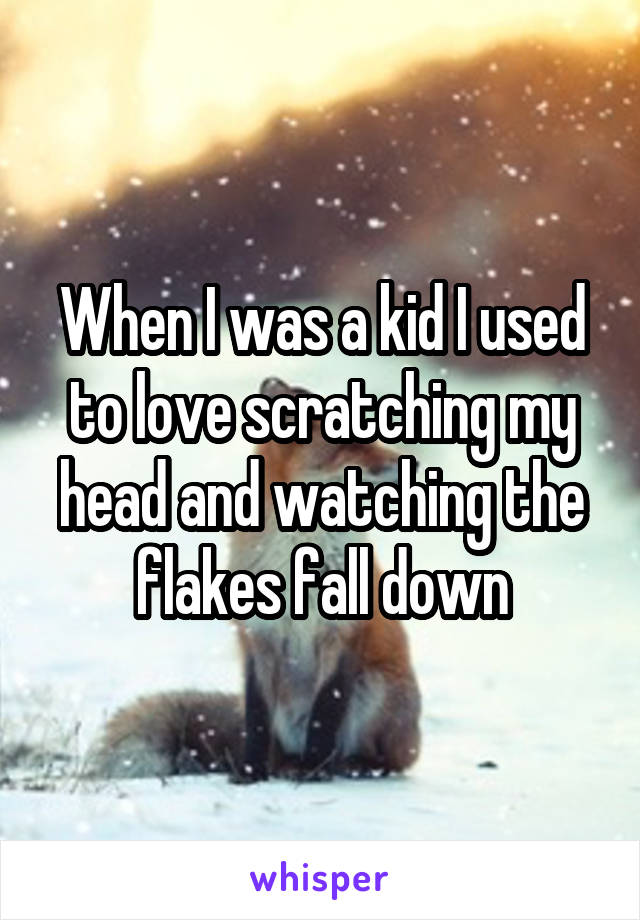 When I was a kid I used to love scratching my head and watching the flakes fall down