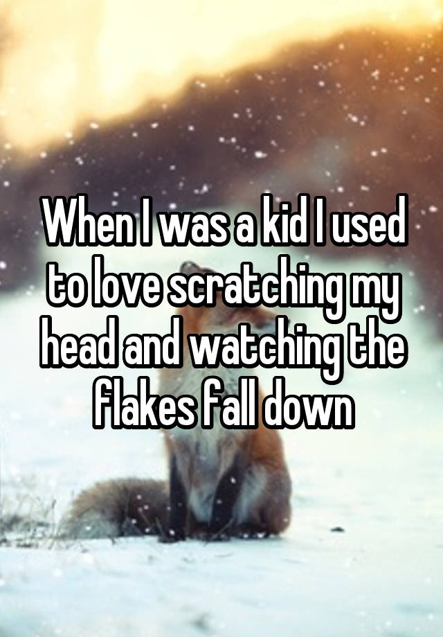 When I was a kid I used to love scratching my head and watching the flakes fall down