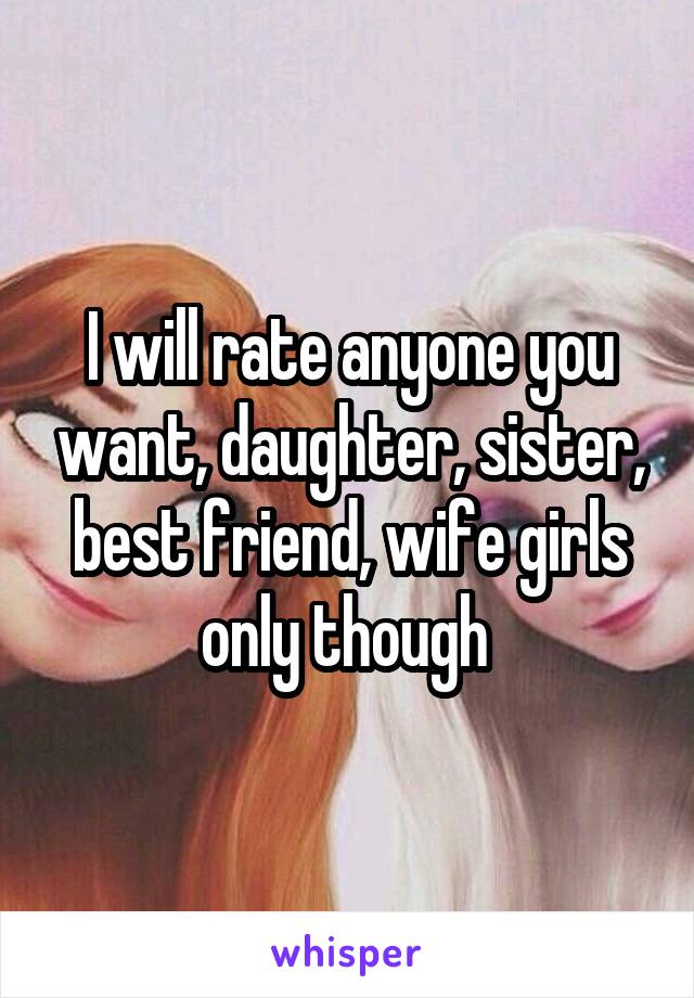 I will rate anyone you want, daughter, sister, best friend, wife girls only though 