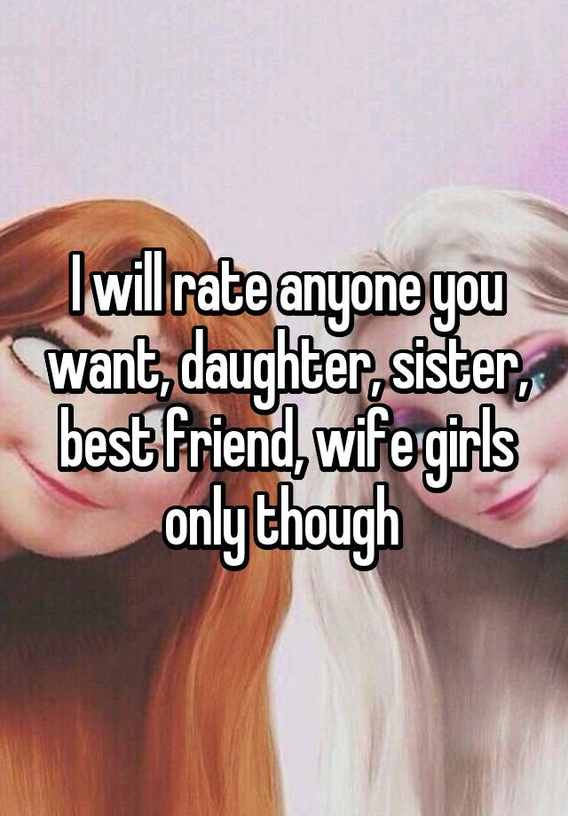 I will rate anyone you want, daughter, sister, best friend, wife girls only though 