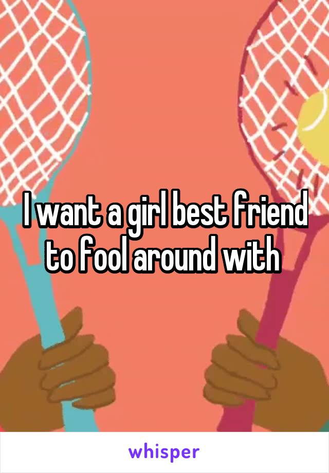 I want a girl best friend to fool around with 