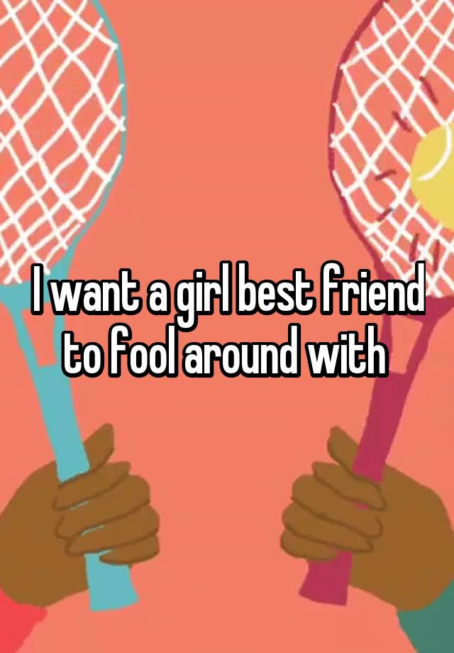 I want a girl best friend to fool around with 