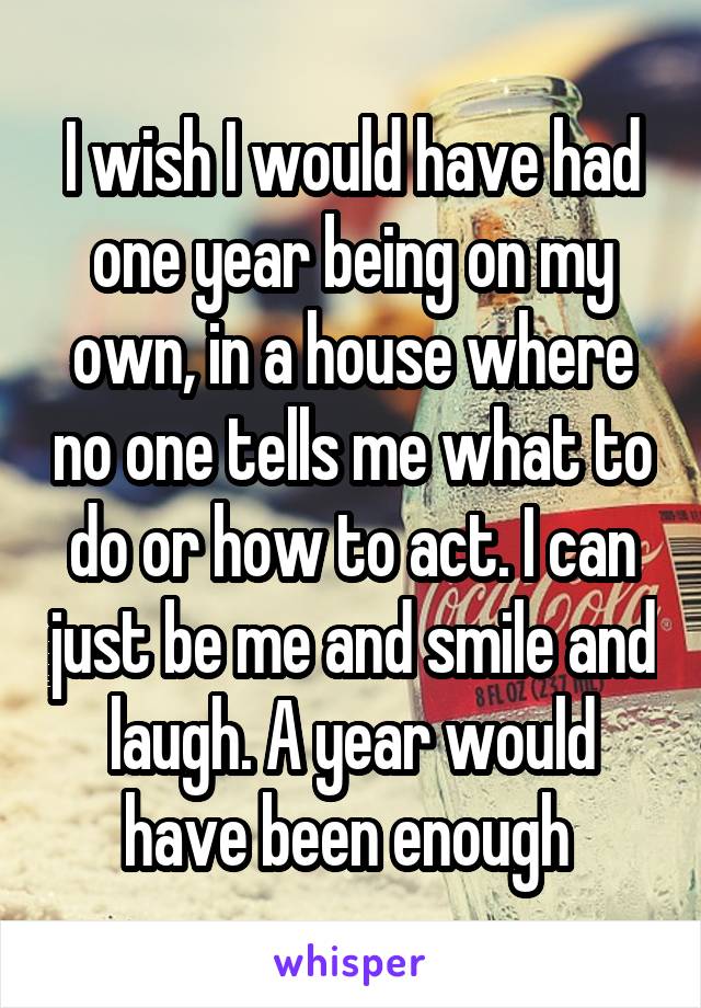 I wish I would have had one year being on my own, in a house where no one tells me what to do or how to act. I can just be me and smile and laugh. A year would have been enough 