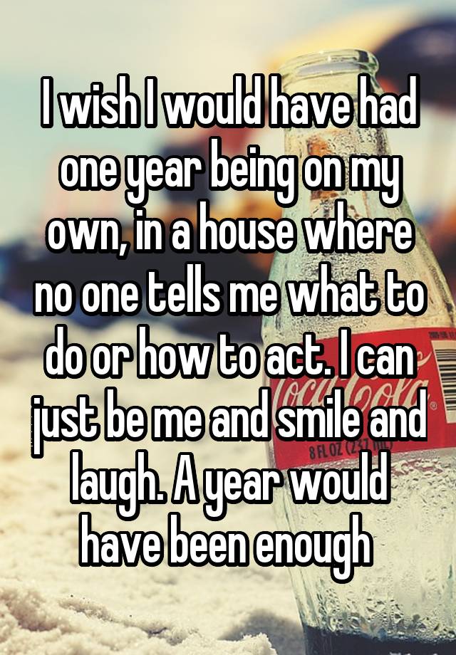 I wish I would have had one year being on my own, in a house where no one tells me what to do or how to act. I can just be me and smile and laugh. A year would have been enough 