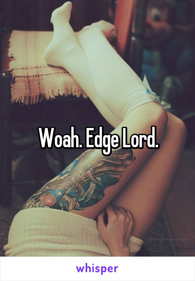 Woah. Edge Lord.