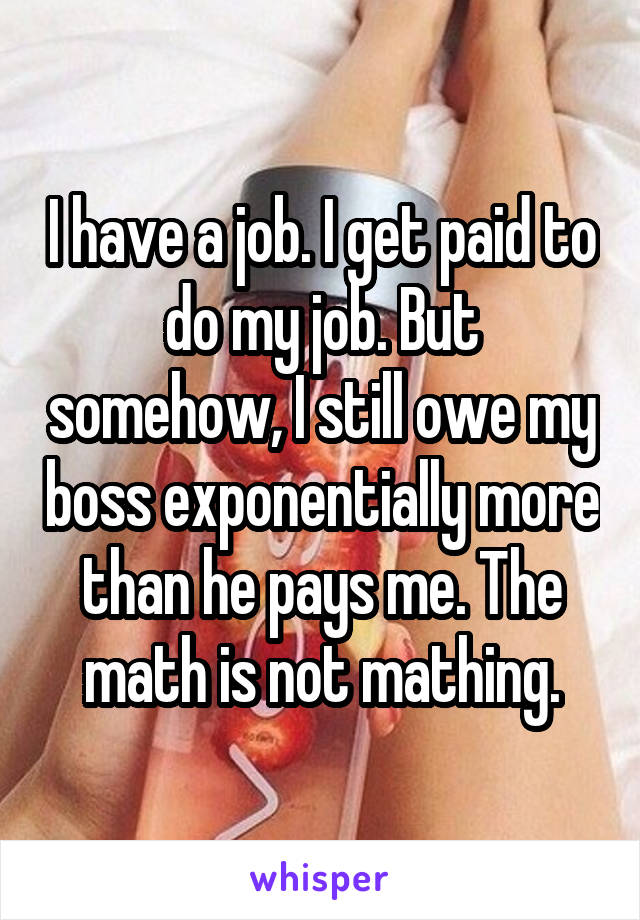 I have a job. I get paid to do my job. But somehow, I still owe my boss exponentially more than he pays me. The math is not mathing.