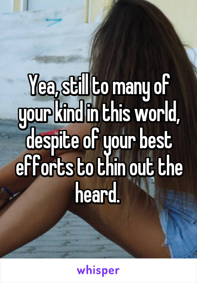 Yea, still to many of your kind in this world, despite of your best efforts to thin out the heard. 