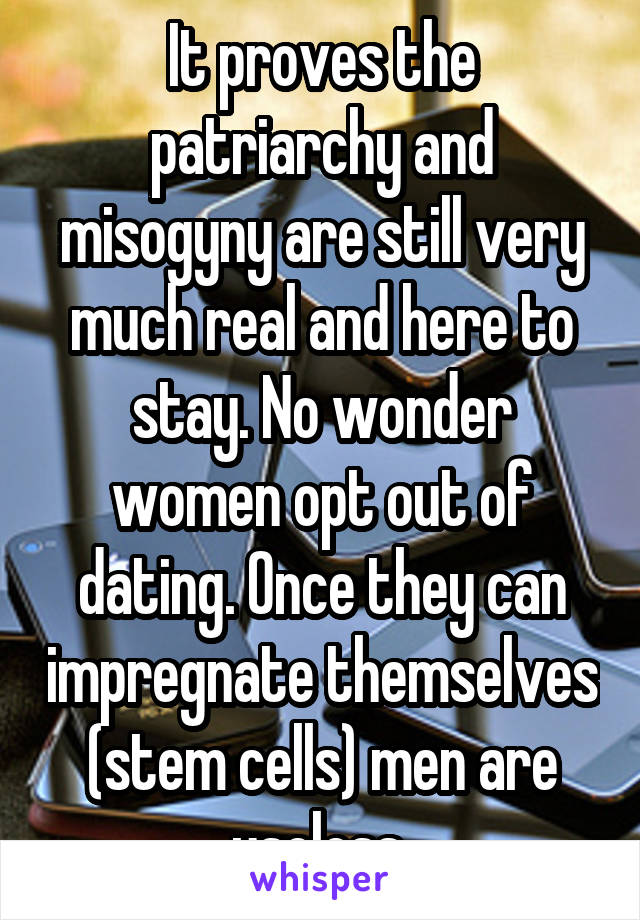 It proves the patriarchy and misogyny are still very much real and here to stay. No wonder women opt out of dating. Once they can impregnate themselves (stem cells) men are useless 