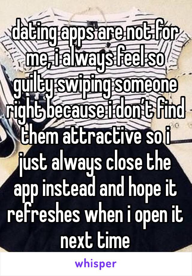 dating apps are not for me, i always feel so guilty swiping someone right because i don’t find them attractive so i just always close the app instead and hope it refreshes when i open it next time 