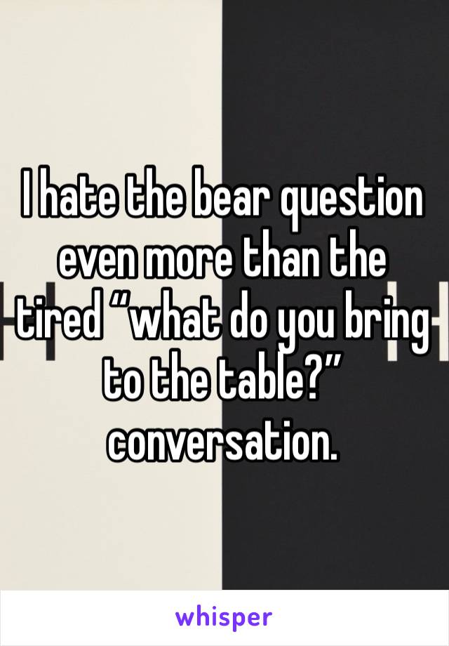 I hate the bear question even more than the tired “what do you bring to the table?” conversation. 