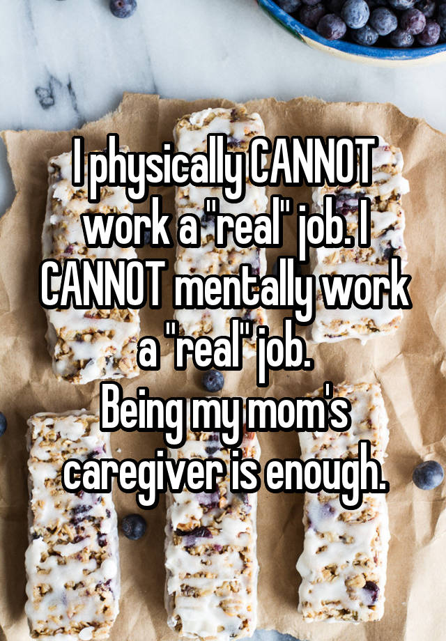I physically CANNOT work a "real" job. I CANNOT mentally work a "real" job.
Being my mom's caregiver is enough.