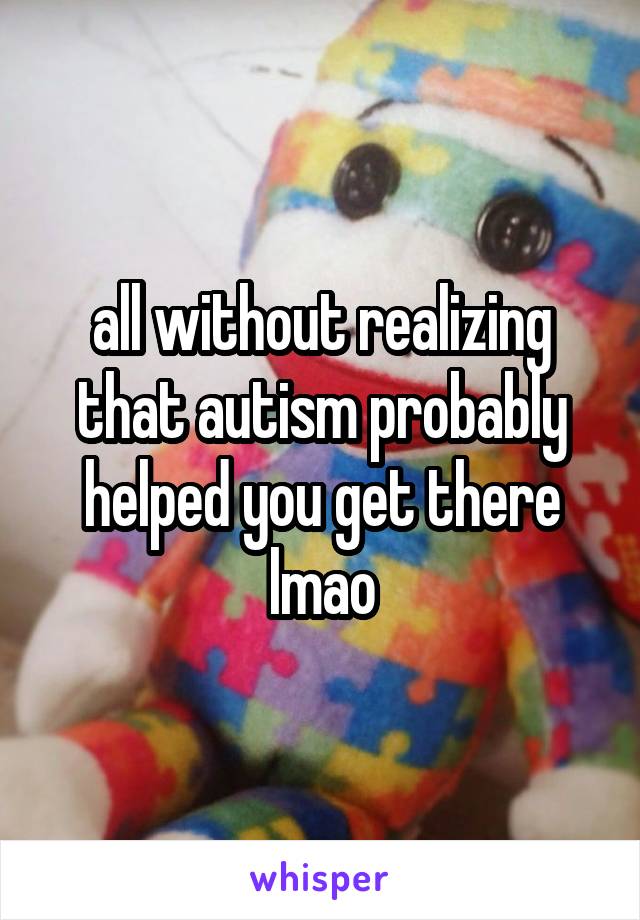 all without realizing that autism probably helped you get there lmao