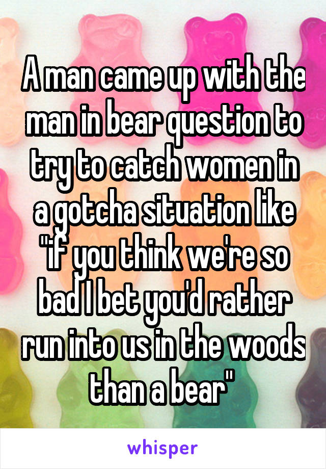 A man came up with the man in bear question to try to catch women in a gotcha situation like "if you think we're so bad I bet you'd rather run into us in the woods than a bear" 