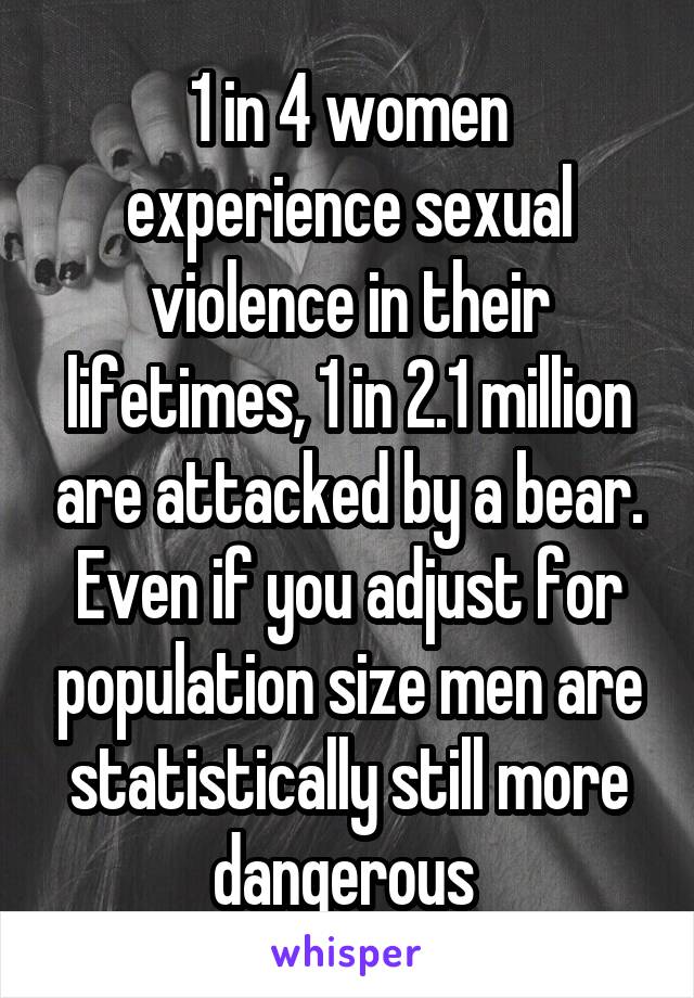 1 in 4 women experience sexual violence in their lifetimes, 1 in 2.1 million are attacked by a bear. Even if you adjust for population size men are statistically still more dangerous 