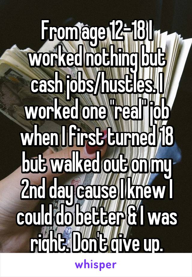 From age 12-18 I worked nothing but cash jobs/hustles. I worked one "real" job when I first turned 18 but walked out on my 2nd day cause I knew I could do better & I was right. Don't give up.