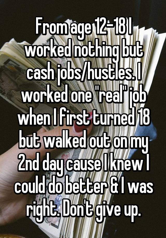 From age 12-18 I worked nothing but cash jobs/hustles. I worked one "real" job when I first turned 18 but walked out on my 2nd day cause I knew I could do better & I was right. Don't give up.