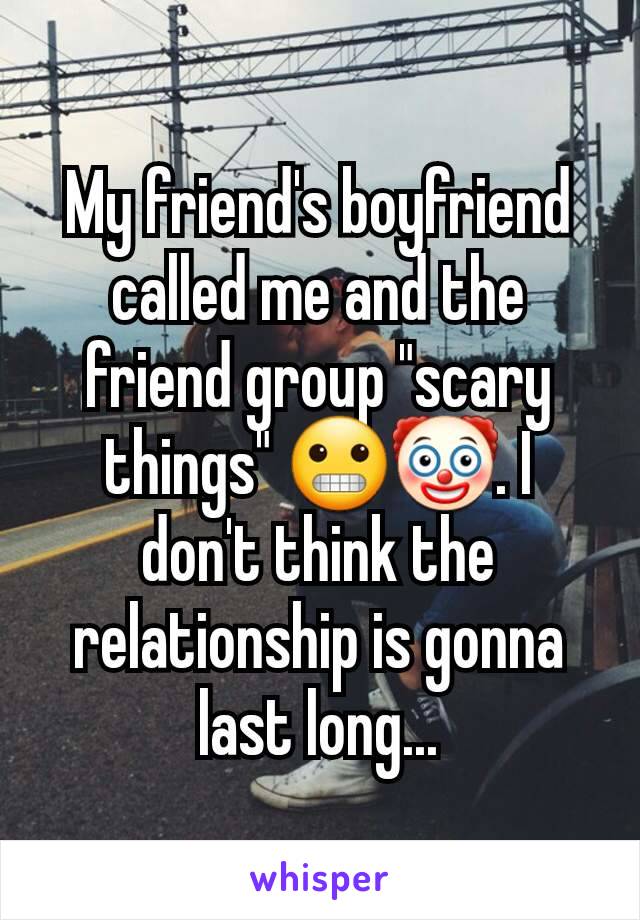 My friend's boyfriend called me and the friend group "scary things" 😬🤡. I don't think the relationship is gonna last long...
