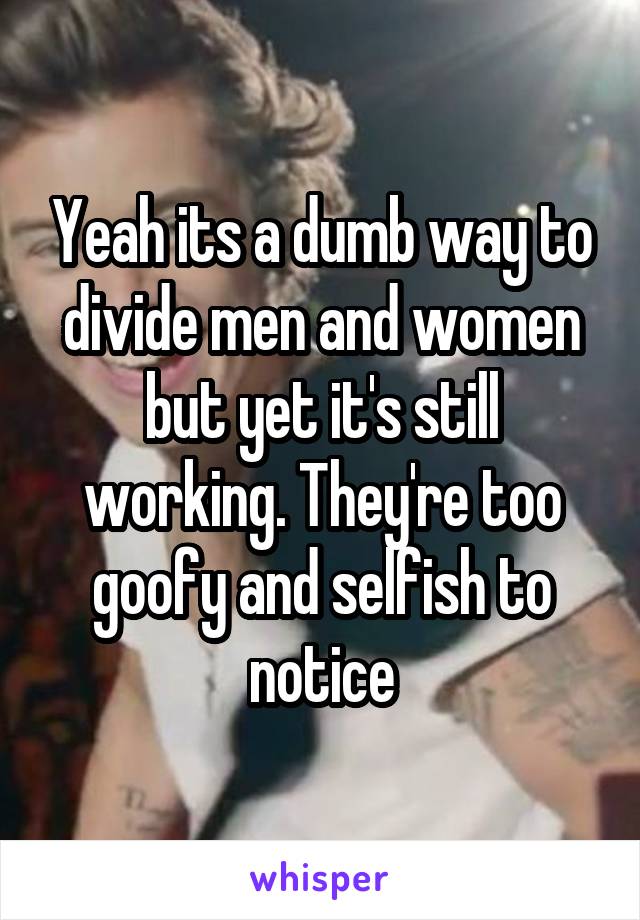 Yeah its a dumb way to divide men and women but yet it's still working. They're too goofy and selfish to notice