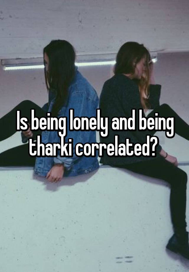 Is being lonely and being tharki correlated? 